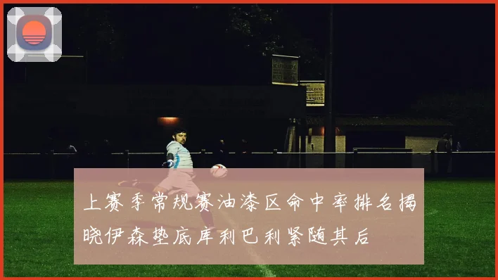 上赛季常规赛油漆区命中率排名揭晓伊森垫底库利巴利紧随其后