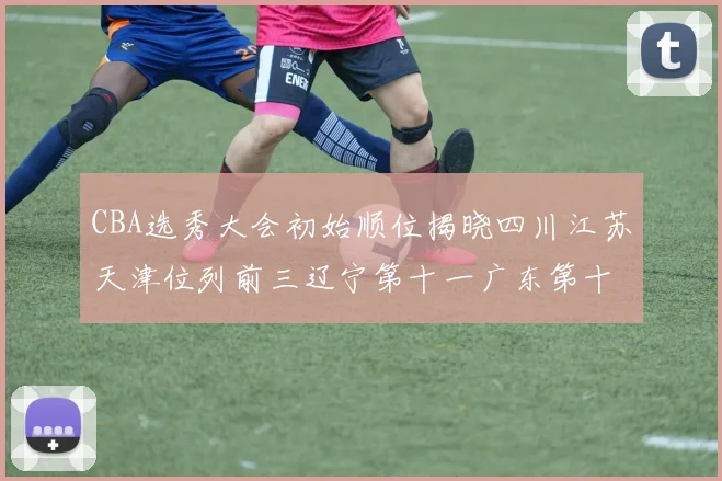 CBA选秀大会初始顺位揭晓四川江苏天津位列前三辽宁第十一广东第十六