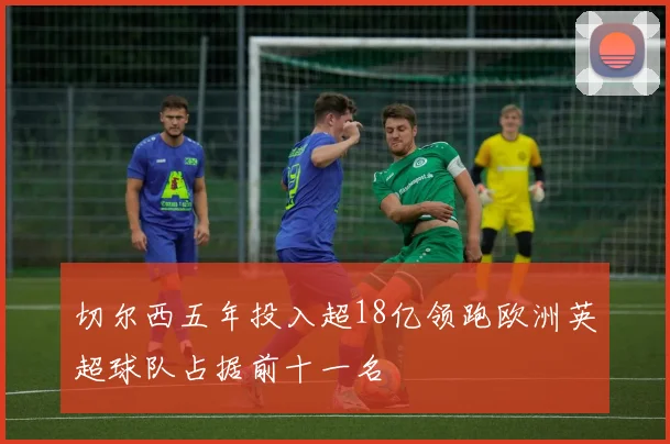 切尔西五年投入超18亿领跑欧洲英超球队占据前十一名