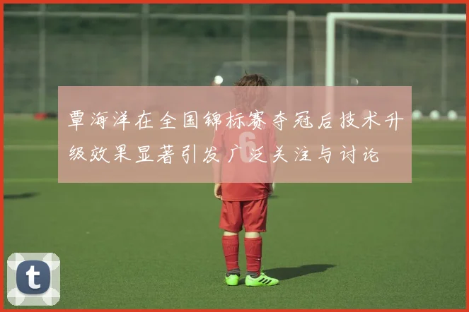 覃海洋在全国锦标赛夺冠后技术升级效果显著引发广泛关注与讨论