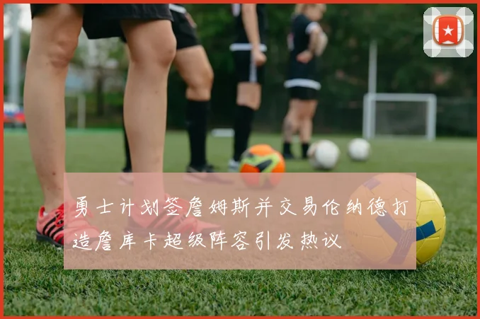 勇士计划签詹姆斯并交易伦纳德打造詹库卡超级阵容引发热议