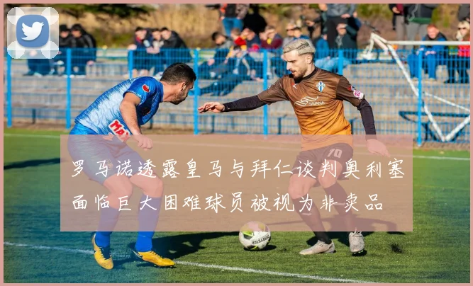 罗马诺透露皇马与拜仁谈判奥利塞面临巨大困难球员被视为非卖品