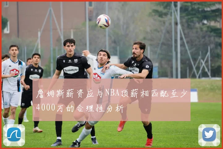 詹姆斯薪资应与NBA顶薪相匹配至少4000万的合理性分析
