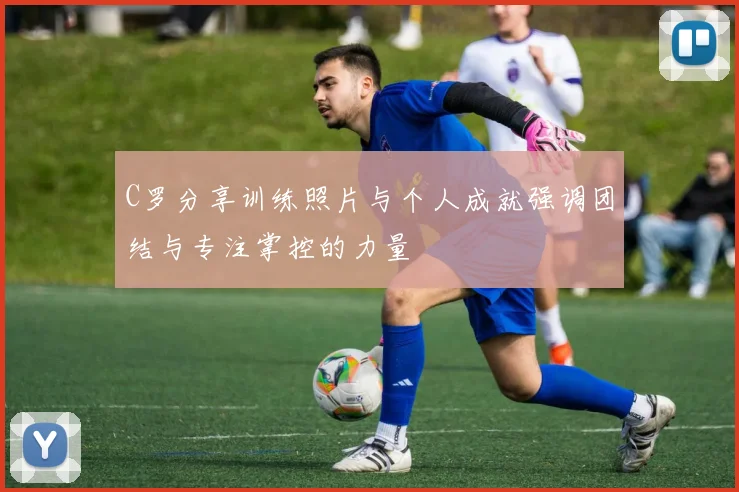 C罗分享训练照片与个人成就强调团结与专注掌控的力量