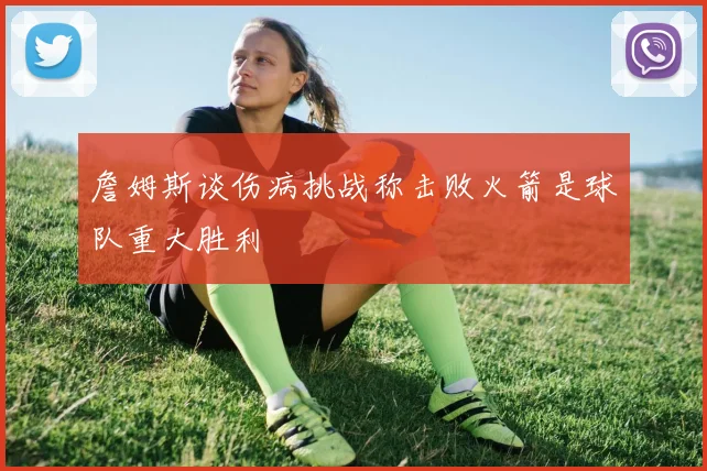 詹姆斯谈伤病挑战称击败火箭是球队重大胜利