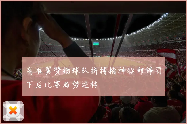 高准翼赞扬球队拼搏精神称郑铮罚下后比赛局势逆转