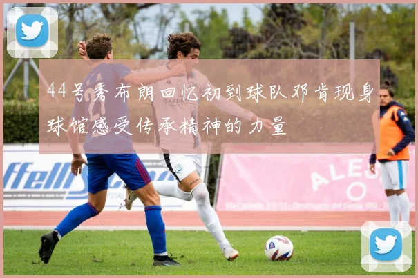 44号秀布朗回忆初到球队邓肯现身球馆感受传承精神的力量