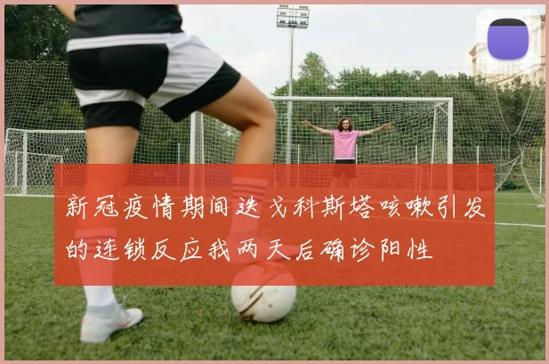 新冠疫情期间迭戈科斯塔咳嗽引发的连锁反应我两天后确诊阳性