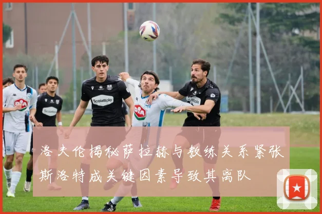 洛夫伦揭秘萨拉赫与教练关系紧张斯洛特成关键因素导致其离队