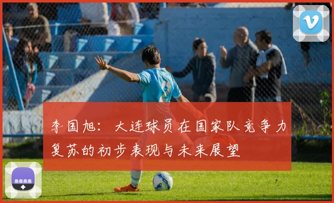 李国旭：大连球员在国家队竞争力复苏的初步表现与未来展望