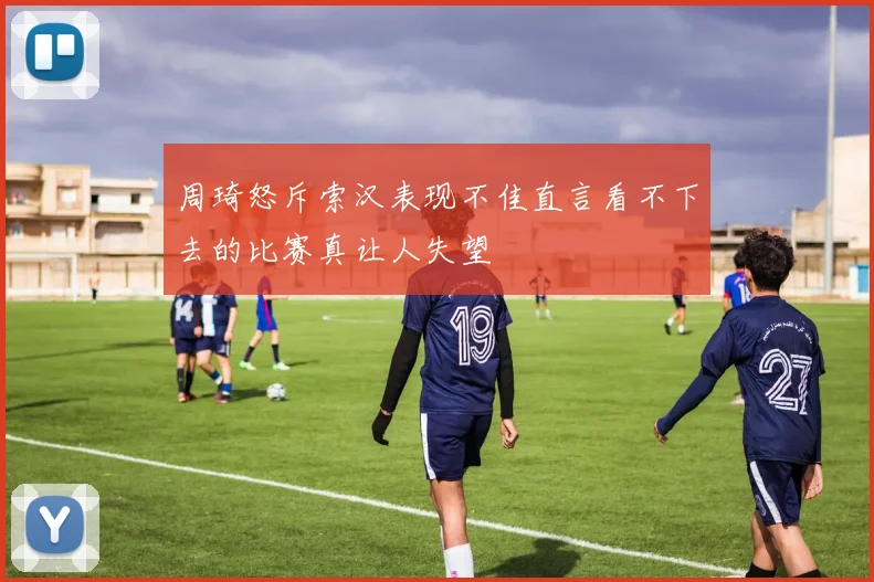 周琦怒斥索汉表现不佳直言看不下去的比赛真让人失望