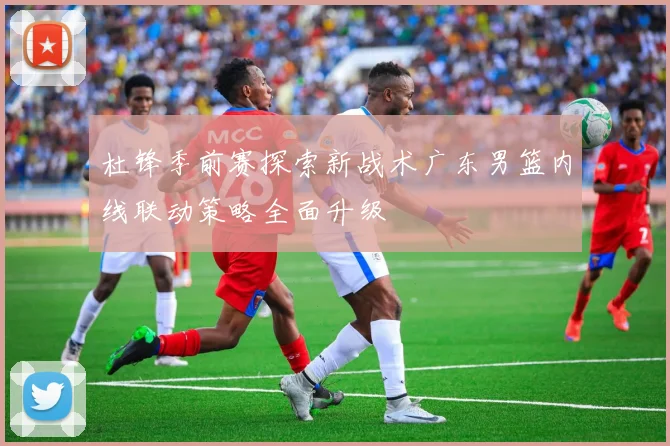 杜锋季前赛探索新战术广东男篮内线联动策略全面升级