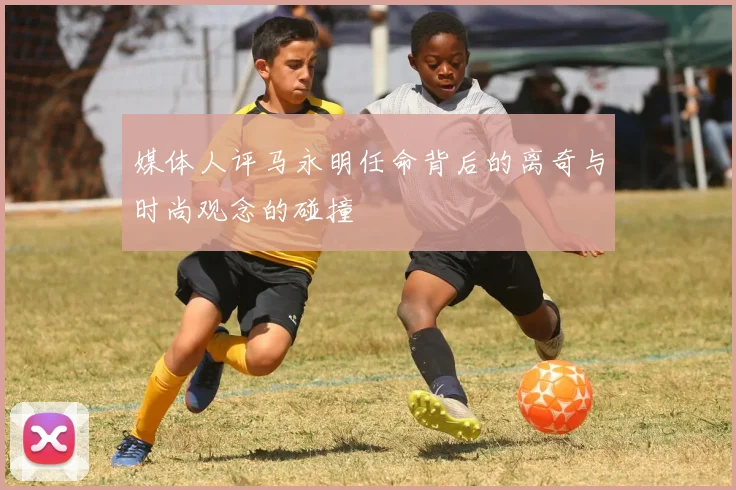 媒体人评马永明任命背后的离奇与时尚观念的碰撞