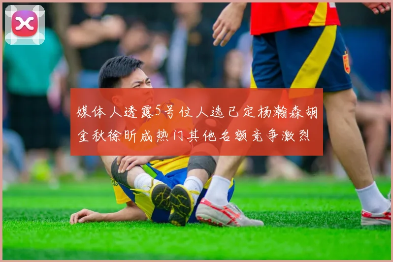 媒体人透露5号位人选已定杨瀚森胡金秋徐昕成热门其他名额竞争激烈