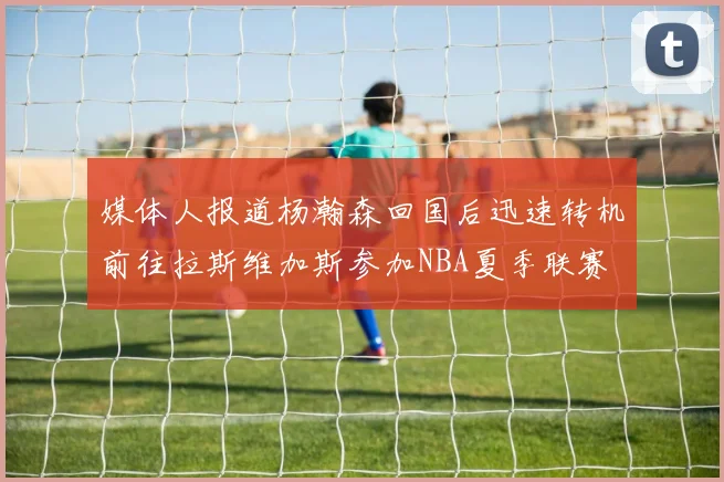 媒体人报道杨瀚森回国后迅速转机前往拉斯维加斯参加NBA夏季联赛