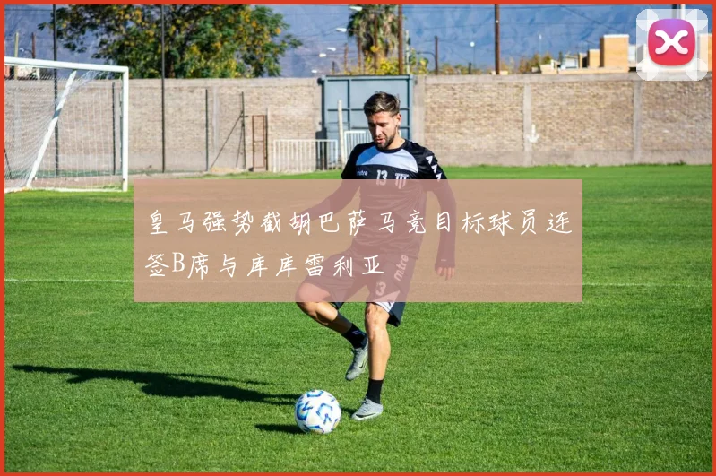 皇马强势截胡巴萨马竞目标球员连签B席与库库雷利亚