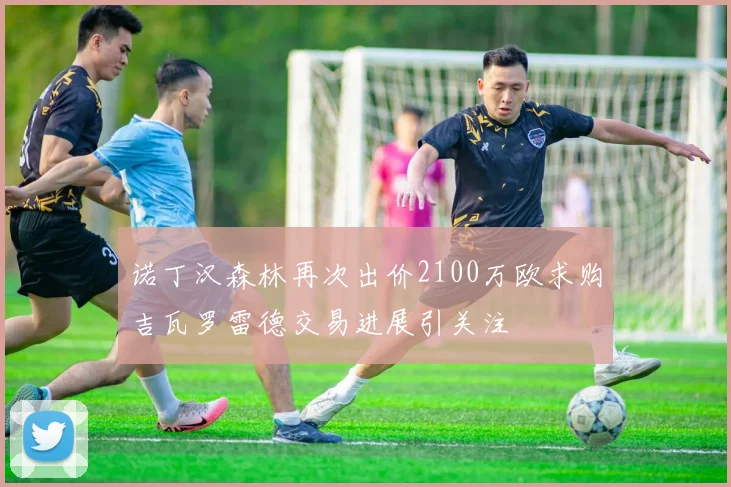 诺丁汉森林再次出价2100万欧求购吉瓦罗雷德交易进展引关注