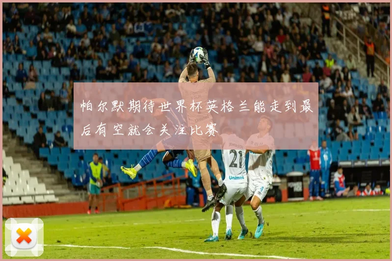 帕尔默期待世界杯英格兰能走到最后有空就会关注比赛