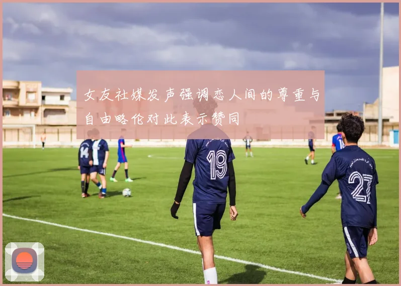 女友社媒发声强调恋人间的尊重与自由略伦对此表示赞同