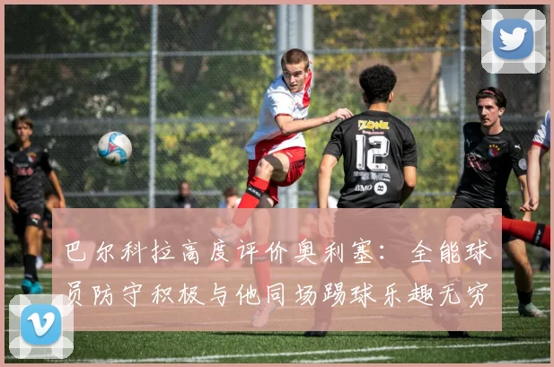 巴尔科拉高度评价奥利塞：全能球员防守积极与他同场踢球乐趣无穷