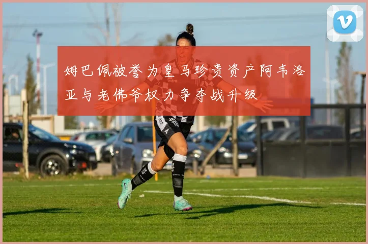 姆巴佩被誉为皇马珍贵资产阿韦洛亚与老佛爷权力争夺战升级