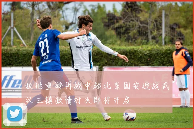 故地重游再战中超北京国安迎战武汉三镇激情对决即将开启