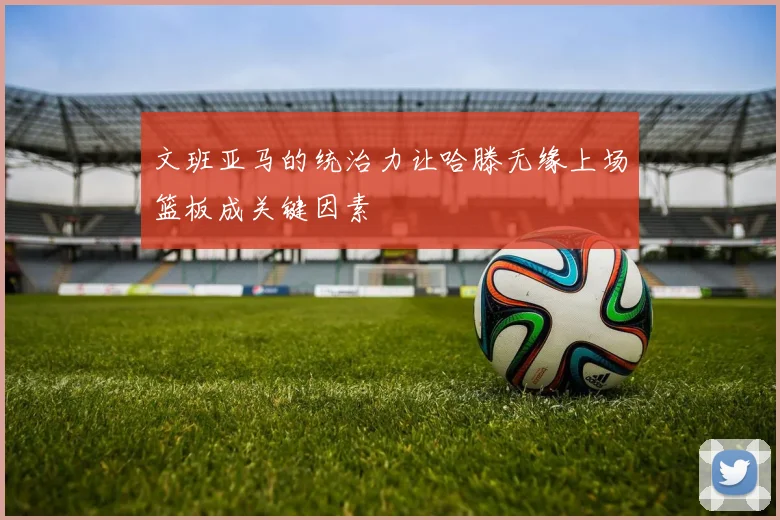 文班亚马的统治力让哈滕无缘上场篮板成关键因素