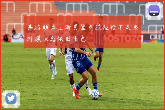 弗格助力上海男篮克服经验不足老外援状态依旧出色