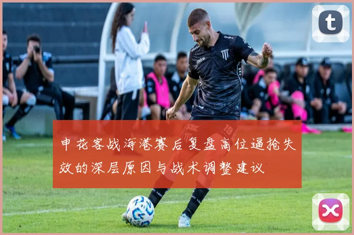 申花客战海港赛后复盘高位逼抢失效的深层原因与战术调整建议
