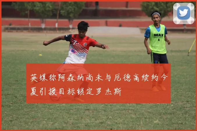 英媒称阿森纳尚未与厄德高续约今夏引援目标锁定罗杰斯