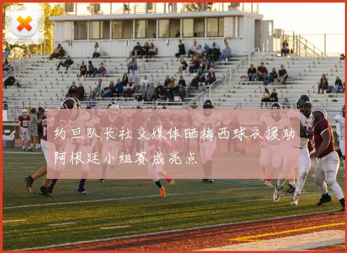约旦队长社交媒体晒梅西球衣援助阿根廷小组赛成亮点