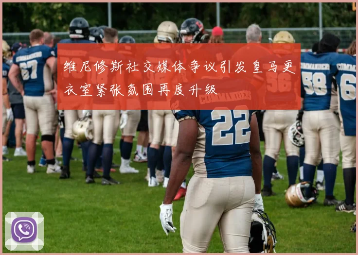 维尼修斯社交媒体争议引发皇马更衣室紧张氛围再度升级